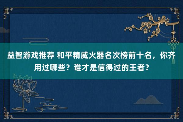 益智游戏推荐 和平精威火器名次榜前十名，你齐用过哪些？谁才是信得过的王者？