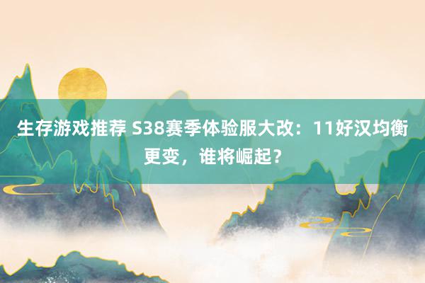 生存游戏推荐 S38赛季体验服大改：11好汉均衡更变，谁将崛起？