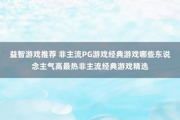 益智游戏推荐 非主流PG游戏经典游戏哪些东说念主气高最热非主流经典游戏精选