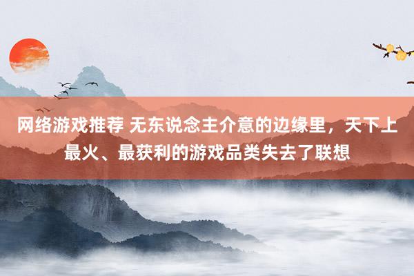 网络游戏推荐 无东说念主介意的边缘里，天下上最火、最获利的游戏品类失去了联想