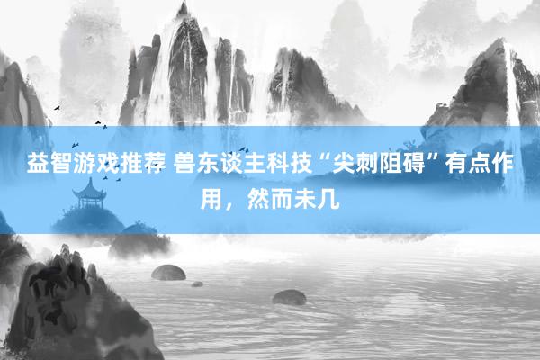 益智游戏推荐 兽东谈主科技“尖刺阻碍”有点作用，然而未几