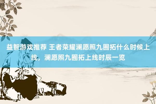 益智游戏推荐 王者荣耀澜愿照九囿拓什么时候上线，澜愿照九囿拓上线时辰一览