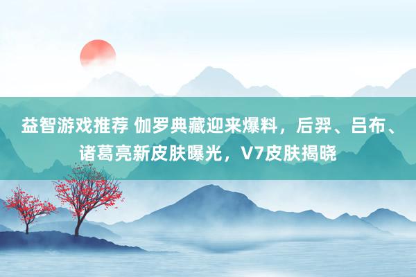 益智游戏推荐 伽罗典藏迎来爆料，后羿、吕布、诸葛亮新皮肤曝光，V7皮肤揭晓