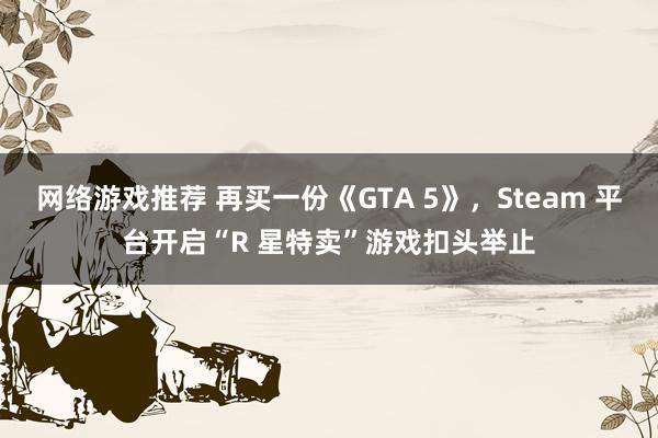 网络游戏推荐 再买一份《GTA 5》，Steam 平台开启“R 星特卖”游戏扣头举止