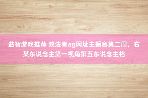 益智游戏推荐 效法者ag网址主播赛第二周，右某东说念主第一视角第五东说念主格