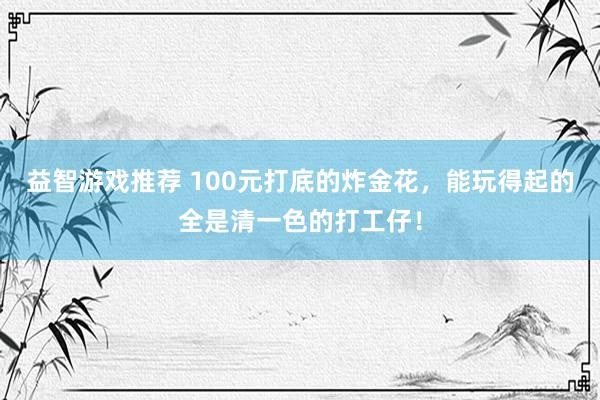 益智游戏推荐 100元打底的炸金花，能玩得起的全是清一色的打工仔！