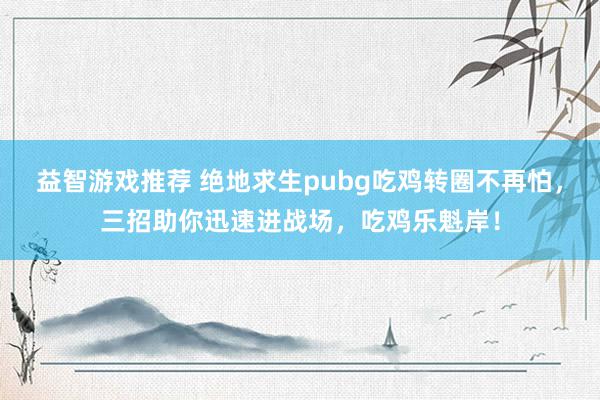 益智游戏推荐 绝地求生pubg吃鸡转圈不再怕，三招助你迅速进战场，吃鸡乐魁岸！