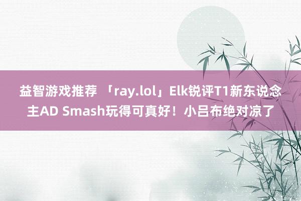 益智游戏推荐 「ray.lol」Elk锐评T1新东说念主AD Smash玩得可真好！小吕布绝对凉了