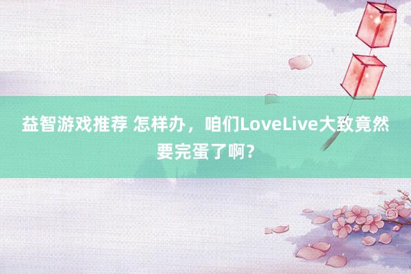 益智游戏推荐 怎样办，咱们LoveLive大致竟然要完蛋了啊？