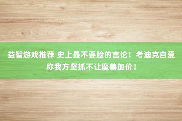 益智游戏推荐 史上最不要脸的言论！考迪克自爱称我方坚抓不让魔兽加价！