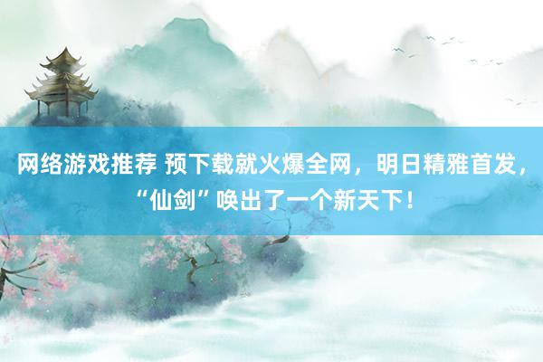 网络游戏推荐 预下载就火爆全网，明日精雅首发，“仙剑”唤出了一个新天下！