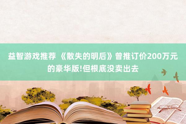 益智游戏推荐 《散失的明后》曾推订价200万元的豪华版!但根底没卖出去