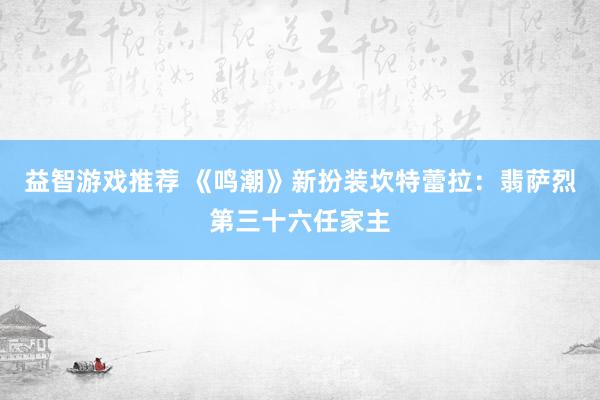 益智游戏推荐 《鸣潮》新扮装坎特蕾拉：翡萨烈第三十六任家主