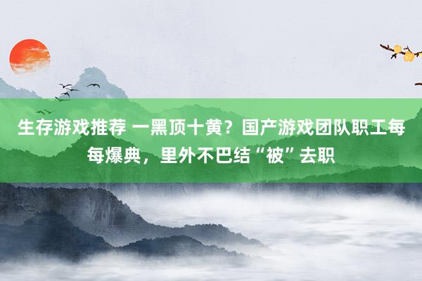 生存游戏推荐 一黑顶十黄？国产游戏团队职工每每爆典，里外不巴结“被”去职