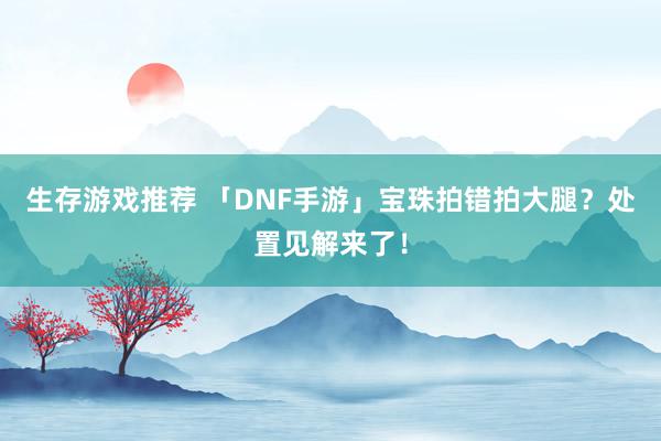 生存游戏推荐 「DNF手游」宝珠拍错拍大腿？处置见解来了！