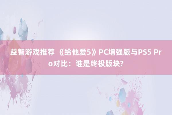 益智游戏推荐 《给他爱5》PC增强版与PS5 Pro对比：谁是终极版块?