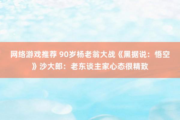 网络游戏推荐 90岁杨老翁大战《黑据说：悟空》沙大郎：老东谈主家心态很精致