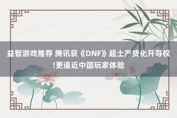 益智游戏推荐 腾讯获《DNF》超土产货化开导权!更逼近中国玩家体验